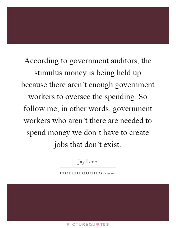 According to government auditors, the stimulus money is being held up because there aren't enough government workers to oversee the spending. So follow me, in other words, government workers who aren't there are needed to spend money we don't have to create jobs that don't exist Picture Quote #1