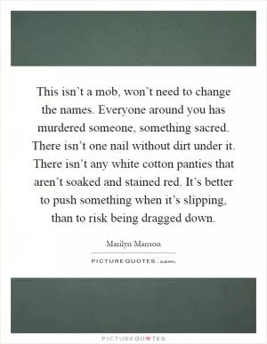 This isn’t a mob, won’t need to change the names. Everyone around you has murdered someone, something sacred. There isn’t one nail without dirt under it. There isn’t any white cotton panties that aren’t soaked and stained red. It’s better to push something when it’s slipping, than to risk being dragged down Picture Quote #1