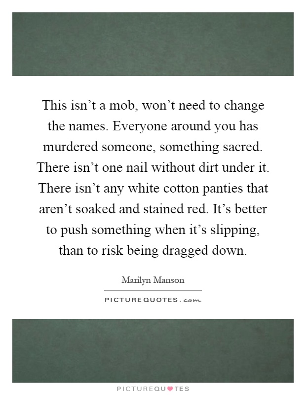 This isn't a mob, won't need to change the names. Everyone around you has murdered someone, something sacred. There isn't one nail without dirt under it. There isn't any white cotton panties that aren't soaked and stained red. It's better to push something when it's slipping, than to risk being dragged down Picture Quote #1