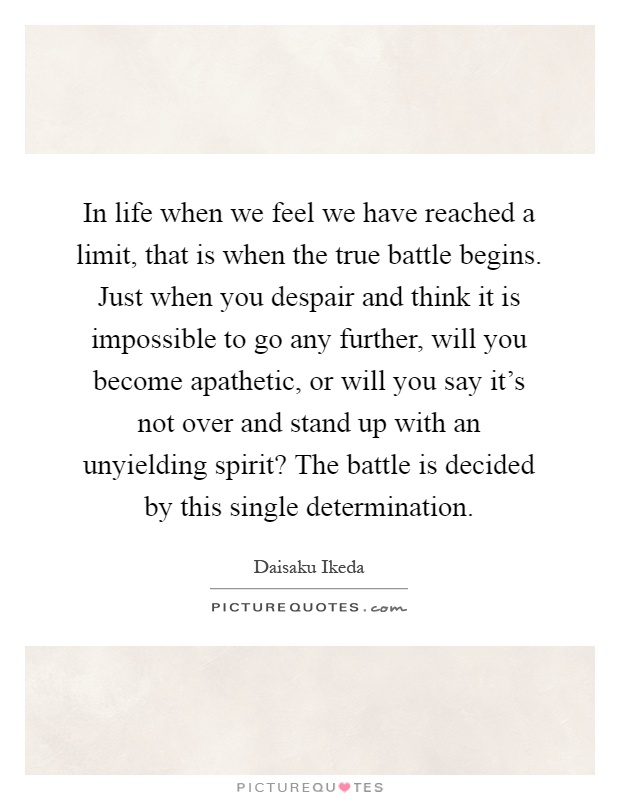 In life when we feel we have reached a limit, that is when the true battle begins. Just when you despair and think it is impossible to go any further, will you become apathetic, or will you say it's not over and stand up with an unyielding spirit? The battle is decided by this single determination Picture Quote #1