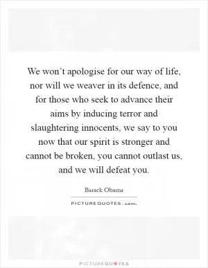 We won’t apologise for our way of life, nor will we weaver in its defence, and for those who seek to advance their aims by inducing terror and slaughtering innocents, we say to you now that our spirit is stronger and cannot be broken, you cannot outlast us, and we will defeat you Picture Quote #1