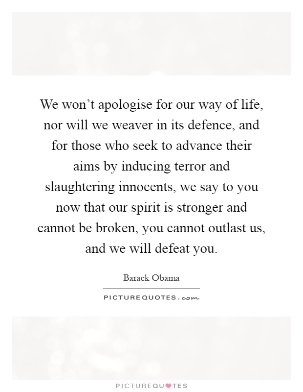 We won't apologise for our way of life, nor will we weaver in its defence, and for those who seek to advance their aims by inducing terror and slaughtering innocents, we say to you now that our spirit is stronger and cannot be broken, you cannot outlast us, and we will defeat you Picture Quote #1