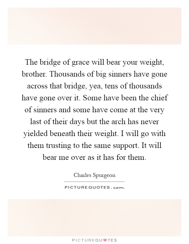 The bridge of grace will bear your weight, brother. Thousands of big sinners have gone across that bridge, yea, tens of thousands have gone over it. Some have been the chief of sinners and some have come at the very last of their days but the arch has never yielded beneath their weight. I will go with them trusting to the same support. It will bear me over as it has for them Picture Quote #1