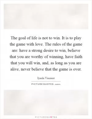 The goal of life is not to win. It is to play the game with love. The rules of the game are: have a strong desire to win, believe that you are worthy of winning, have faith that you will win, and, as long as you are alive, never believe that the game is over Picture Quote #1