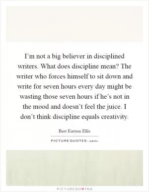 I’m not a big believer in disciplined writers. What does discipline mean? The writer who forces himself to sit down and write for seven hours every day might be wasting those seven hours if he’s not in the mood and doesn’t feel the juice. I don’t think discipline equals creativity Picture Quote #1