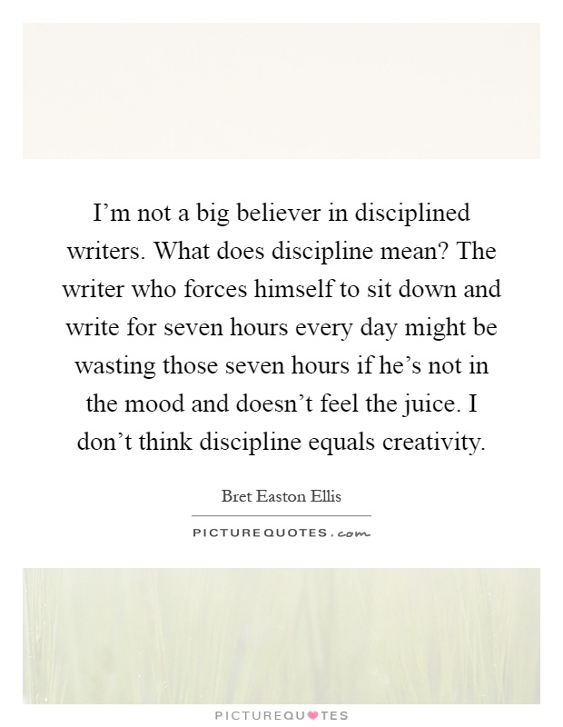 I'm not a big believer in disciplined writers. What does discipline mean? The writer who forces himself to sit down and write for seven hours every day might be wasting those seven hours if he's not in the mood and doesn't feel the juice. I don't think discipline equals creativity Picture Quote #1