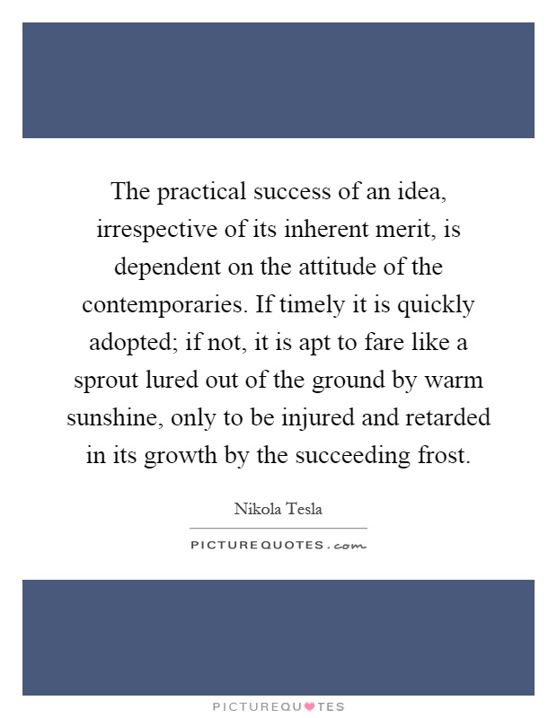The practical success of an idea, irrespective of its inherent merit, is dependent on the attitude of the contemporaries. If timely it is quickly adopted; if not, it is apt to fare like a sprout lured out of the ground by warm sunshine, only to be injured and retarded in its growth by the succeeding frost Picture Quote #1