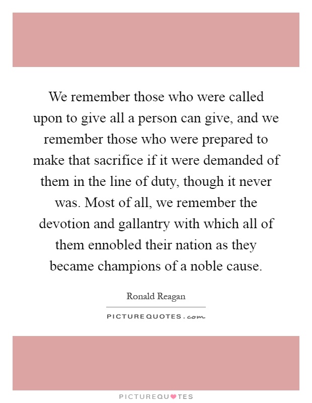 We remember those who were called upon to give all a person can give, and we remember those who were prepared to make that sacrifice if it were demanded of them in the line of duty, though it never was. Most of all, we remember the devotion and gallantry with which all of them ennobled their nation as they became champions of a noble cause Picture Quote #1