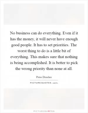 No business can do everything. Even if it has the money, it will never have enough good people. It has to set priorities. The worst thing to do is a little bit of everything. This makes sure that nothing is being accomplished. It is better to pick the wrong priority than none at all Picture Quote #1