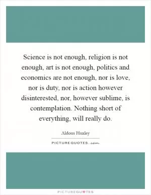 Science is not enough, religion is not enough, art is not enough, politics and economics are not enough, nor is love, nor is duty, nor is action however disinterested, nor, however sublime, is contemplation. Nothing short of everything, will really do Picture Quote #1