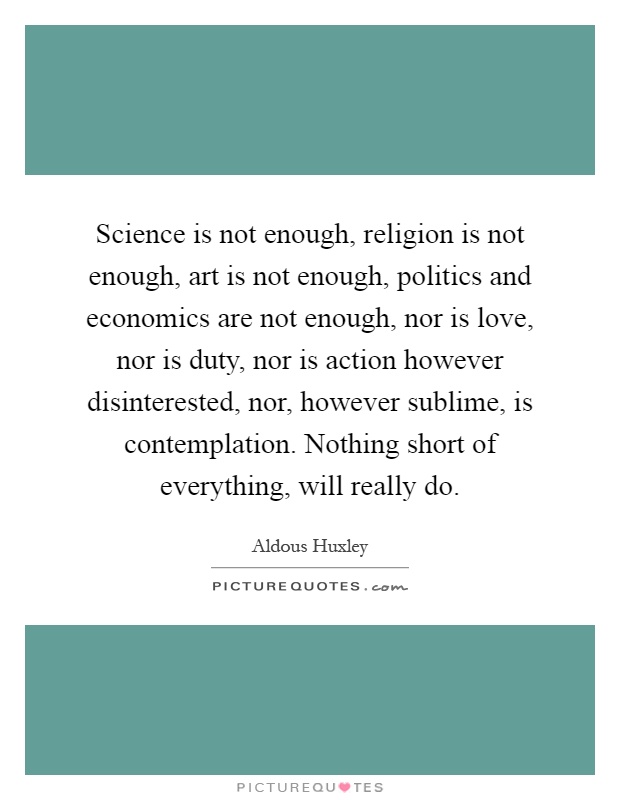 Science is not enough, religion is not enough, art is not enough, politics and economics are not enough, nor is love, nor is duty, nor is action however disinterested, nor, however sublime, is contemplation. Nothing short of everything, will really do Picture Quote #1