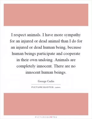 I respect animals. I have more sympathy for an injured or dead animal than I do for an injured or dead human being, because human beings participate and cooperate in their own undoing. Animals are completely innocent. There are no innocent human beings Picture Quote #1