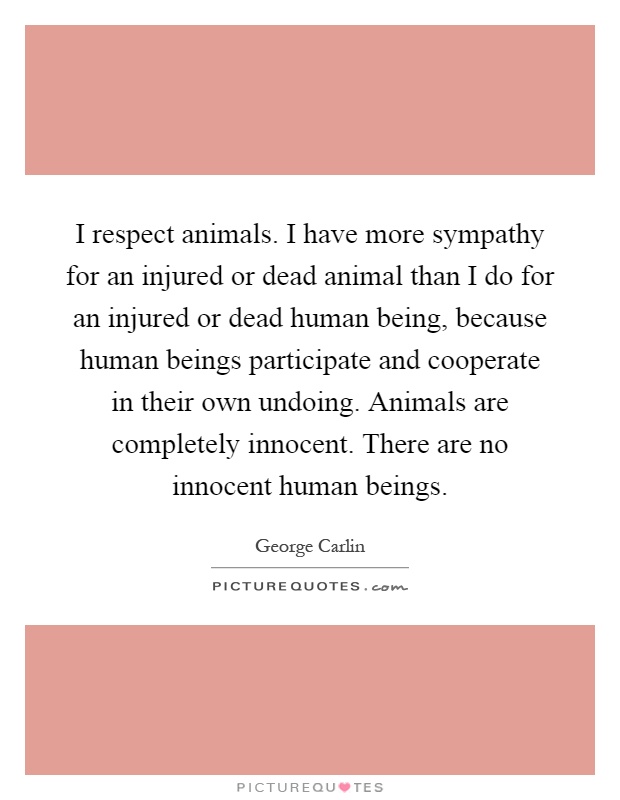 I respect animals. I have more sympathy for an injured or dead animal than I do for an injured or dead human being, because human beings participate and cooperate in their own undoing. Animals are completely innocent. There are no innocent human beings Picture Quote #1