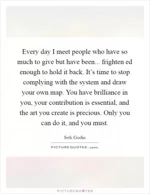 Every day I meet people who have so much to give but have been... frighten ed enough to hold it back. It’s time to stop complying with the system and draw your own map. You have brilliance in you, your contribution is essential, and the art you create is precious. Only you can do it, and you must Picture Quote #1