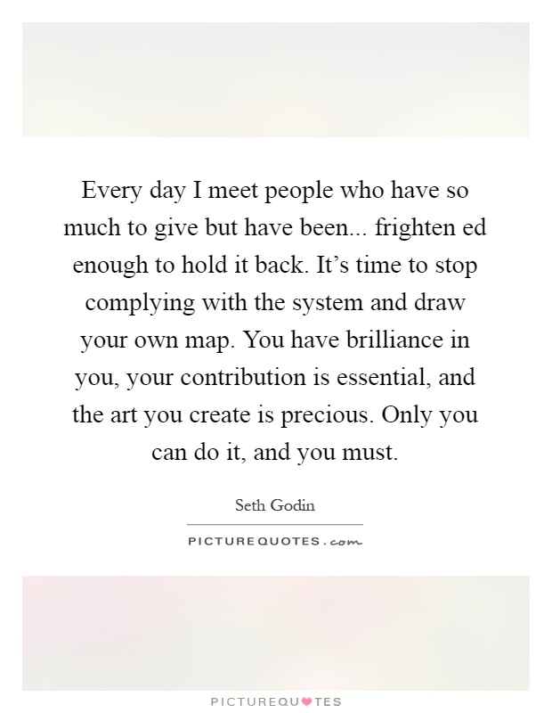 Every day I meet people who have so much to give but have been... frighten ed enough to hold it back. It's time to stop complying with the system and draw your own map. You have brilliance in you, your contribution is essential, and the art you create is precious. Only you can do it, and you must Picture Quote #1