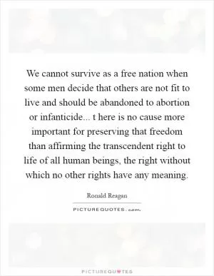 We cannot survive as a free nation when some men decide that others are not fit to live and should be abandoned to abortion or infanticide... t here is no cause more important for preserving that freedom than affirming the transcendent right to life of all human beings, the right without which no other rights have any meaning Picture Quote #1
