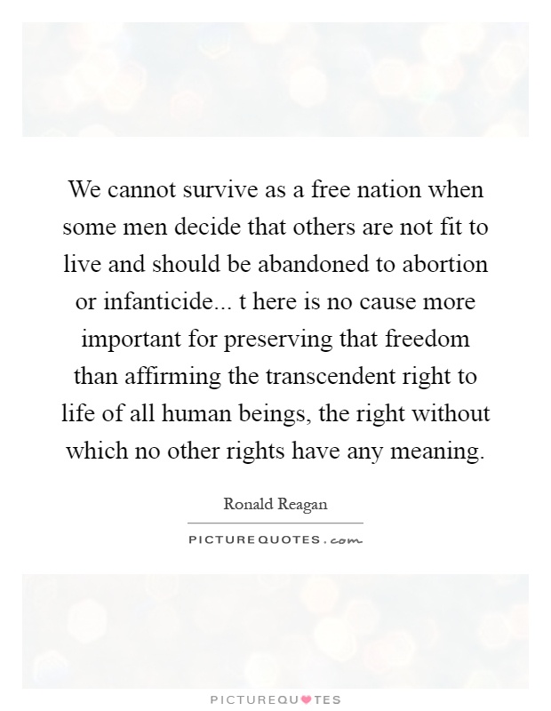 We cannot survive as a free nation when some men decide that others are not fit to live and should be abandoned to abortion or infanticide... t here is no cause more important for preserving that freedom than affirming the transcendent right to life of all human beings, the right without which no other rights have any meaning Picture Quote #1