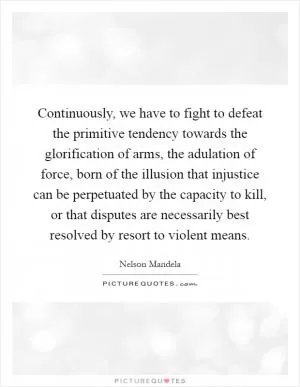 Continuously, we have to fight to defeat the primitive tendency towards the glorification of arms, the adulation of force, born of the illusion that injustice can be perpetuated by the capacity to kill, or that disputes are necessarily best resolved by resort to violent means Picture Quote #1