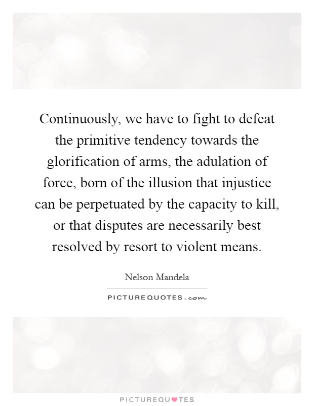 Continuously, we have to fight to defeat the primitive tendency towards the glorification of arms, the adulation of force, born of the illusion that injustice can be perpetuated by the capacity to kill, or that disputes are necessarily best resolved by resort to violent means Picture Quote #1