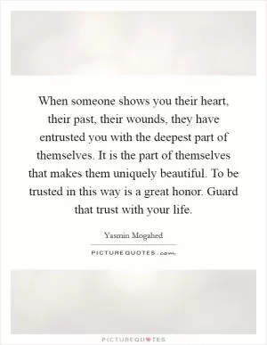 When someone shows you their heart, their past, their wounds, they have entrusted you with the deepest part of themselves. It is the part of themselves that makes them uniquely beautiful. To be trusted in this way is a great honor. Guard that trust with your life Picture Quote #1