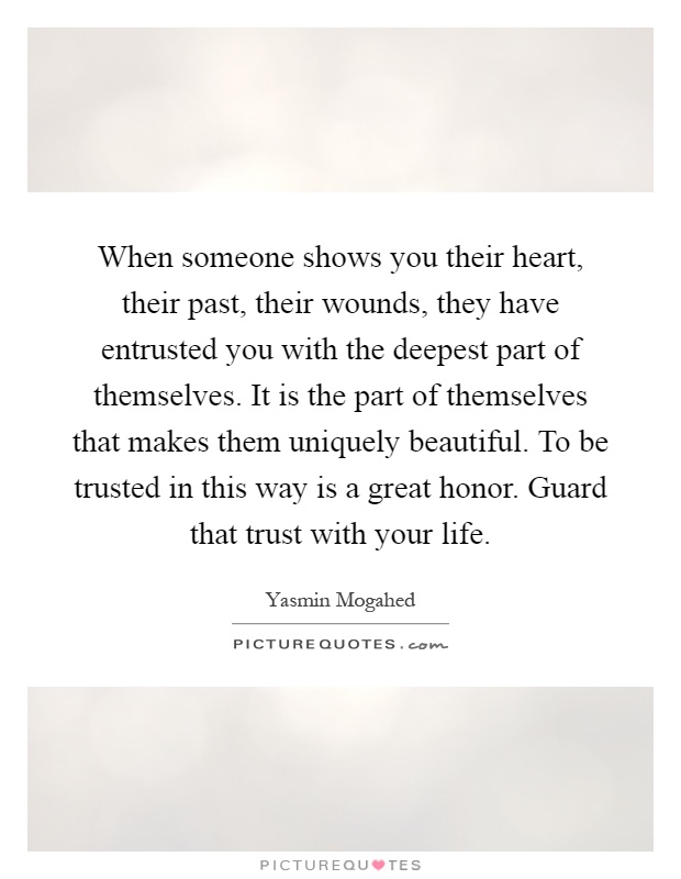 When someone shows you their heart, their past, their wounds, they have entrusted you with the deepest part of themselves. It is the part of themselves that makes them uniquely beautiful. To be trusted in this way is a great honor. Guard that trust with your life Picture Quote #1