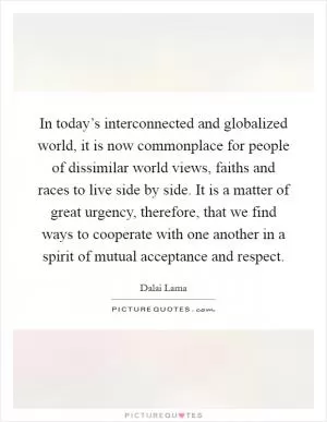 In today’s interconnected and globalized world, it is now commonplace for people of dissimilar world views, faiths and races to live side by side. It is a matter of great urgency, therefore, that we find ways to cooperate with one another in a spirit of mutual acceptance and respect Picture Quote #1
