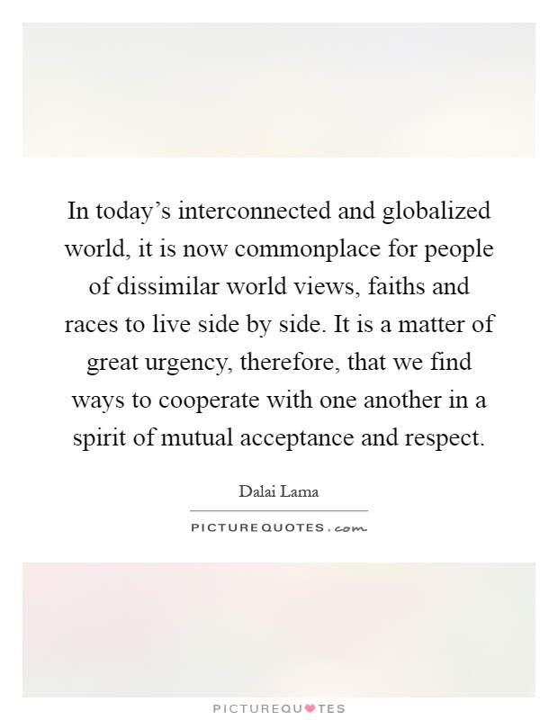 In today's interconnected and globalized world, it is now commonplace for people of dissimilar world views, faiths and races to live side by side. It is a matter of great urgency, therefore, that we find ways to cooperate with one another in a spirit of mutual acceptance and respect Picture Quote #1