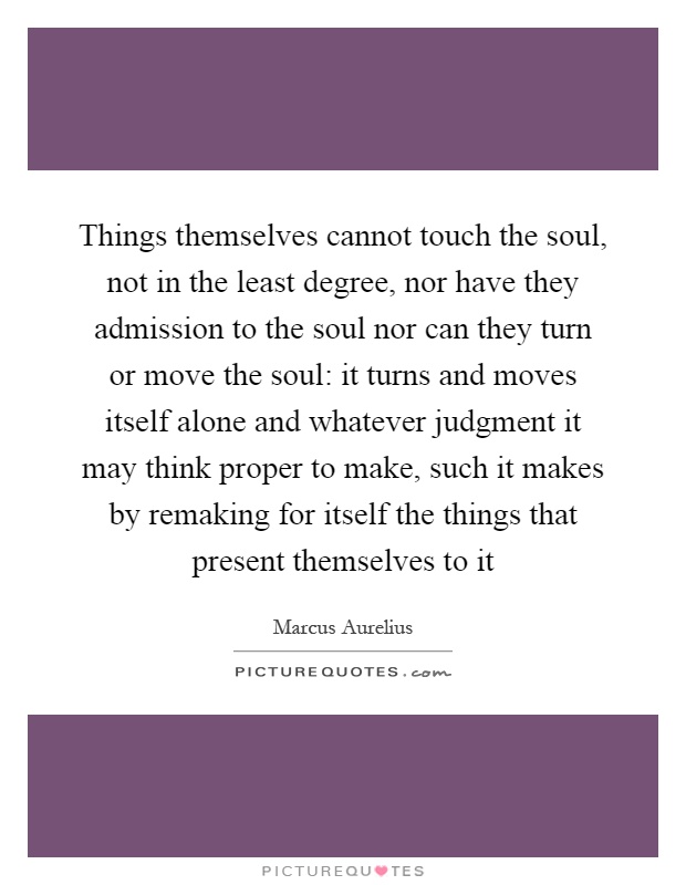 Things themselves cannot touch the soul, not in the least degree, nor have they admission to the soul nor can they turn or move the soul: it turns and moves itself alone and whatever judgment it may think proper to make, such it makes by remaking for itself the things that present themselves to it Picture Quote #1