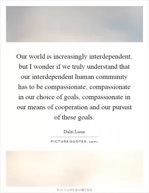 Our world is increasingly interdependent, but I wonder if we truly understand that our interdependent human community has to be compassionate; compassionate in our choice of goals, compassionate in our means of cooperation and our pursuit of these goals Picture Quote #1