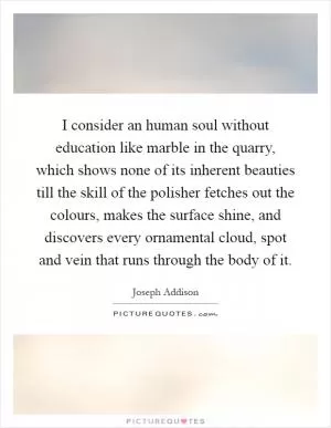I consider an human soul without education like marble in the quarry, which shows none of its inherent beauties till the skill of the polisher fetches out the colours, makes the surface shine, and discovers every ornamental cloud, spot and vein that runs through the body of it Picture Quote #1