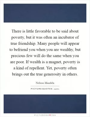 There is little favorable to be said about poverty, but it was often an incubator of true friendship. Many people will appear to befriend you when you are wealthy, but precious few will do the same when you are poor. If wealth is a magnet, poverty is a kind of repellent. Yet, poverty often brings out the true generosity in others Picture Quote #1