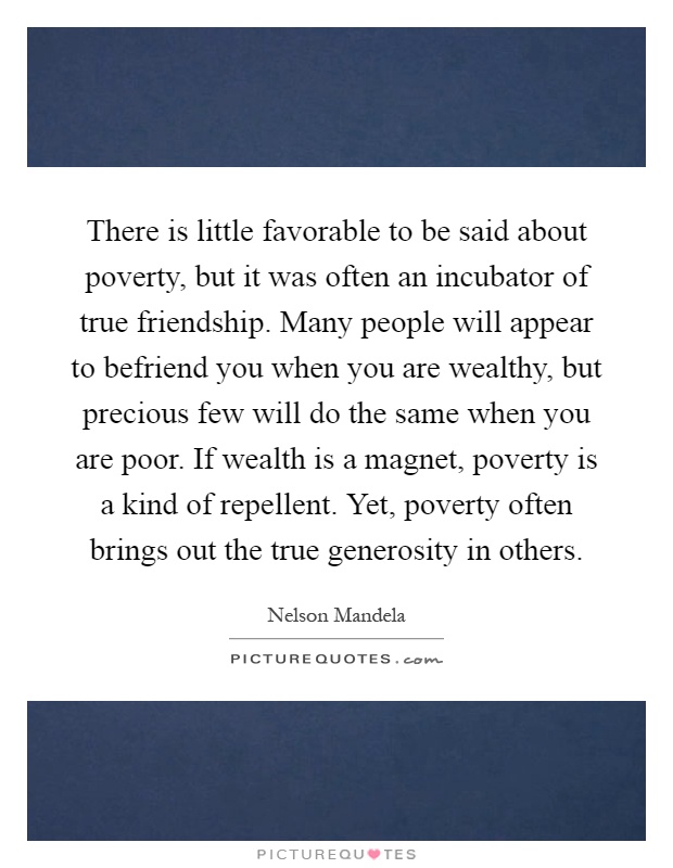 There is little favorable to be said about poverty, but it was often an incubator of true friendship. Many people will appear to befriend you when you are wealthy, but precious few will do the same when you are poor. If wealth is a magnet, poverty is a kind of repellent. Yet, poverty often brings out the true generosity in others Picture Quote #1