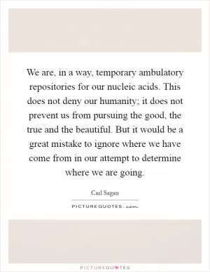 We are, in a way, temporary ambulatory repositories for our nucleic acids. This does not deny our humanity; it does not prevent us from pursuing the good, the true and the beautiful. But it would be a great mistake to ignore where we have come from in our attempt to determine where we are going Picture Quote #1