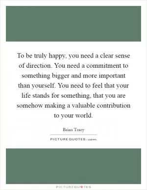 To be truly happy, you need a clear sense of direction. You need a commitment to something bigger and more important than yourself. You need to feel that your life stands for something, that you are somehow making a valuable contribution to your world Picture Quote #1