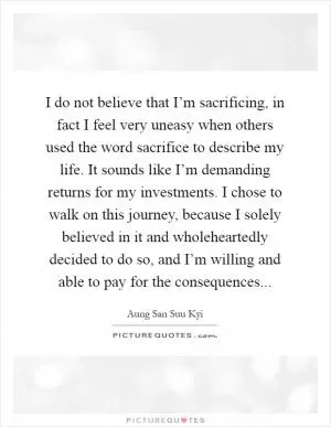 I do not believe that I’m sacrificing, in fact I feel very uneasy when others used the word sacrifice to describe my life. It sounds like I’m demanding returns for my investments. I chose to walk on this journey, because I solely believed in it and wholeheartedly decided to do so, and I’m willing and able to pay for the consequences Picture Quote #1