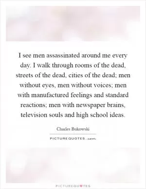 I see men assassinated around me every day. I walk through rooms of the dead, streets of the dead, cities of the dead; men without eyes, men without voices; men with manufactured feelings and standard reactions; men with newspaper brains, television souls and high school ideas Picture Quote #1