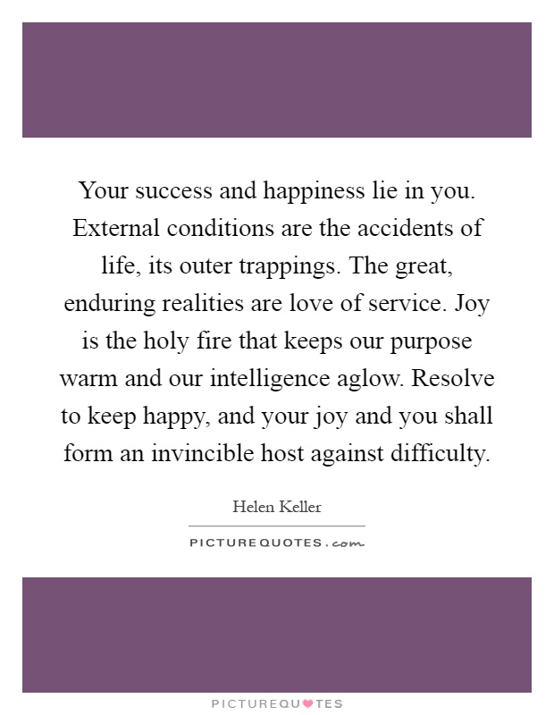 Your success and happiness lie in you. External conditions are the accidents of life, its outer trappings. The great, enduring realities are love of service. Joy is the holy fire that keeps our purpose warm and our intelligence aglow. Resolve to keep happy, and your joy and you shall form an invincible host against difficulty Picture Quote #1