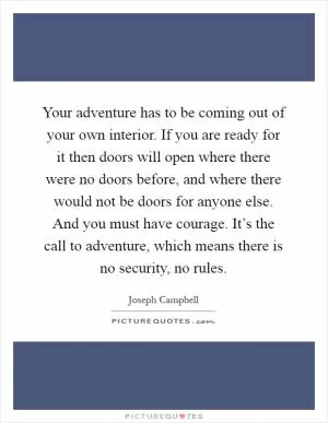 Your adventure has to be coming out of your own interior. If you are ready for it then doors will open where there were no doors before, and where there would not be doors for anyone else. And you must have courage. It’s the call to adventure, which means there is no security, no rules Picture Quote #1
