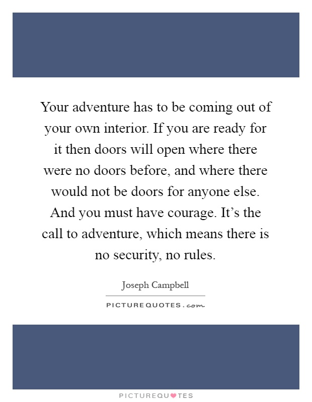 Your adventure has to be coming out of your own interior. If you are ready for it then doors will open where there were no doors before, and where there would not be doors for anyone else. And you must have courage. It's the call to adventure, which means there is no security, no rules Picture Quote #1