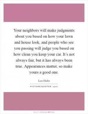 Your neighbors will make judgments about you based on how your lawn and house look, and people who see you passing will judge you based on how clean you keep your car. It’s not always fair, but it has always been true. Appearances matter, so make yours a good one Picture Quote #1