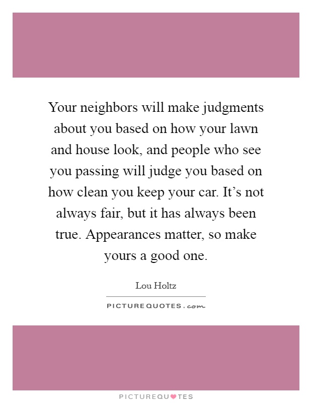 Your neighbors will make judgments about you based on how your lawn and house look, and people who see you passing will judge you based on how clean you keep your car. It's not always fair, but it has always been true. Appearances matter, so make yours a good one Picture Quote #1