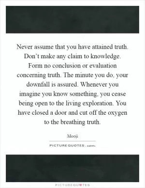 Never assume that you have attained truth. Don’t make any claim to knowledge. Form no conclusion or evaluation concerning truth. The minute you do, your downfall is assured. Whenever you imagine you know something, you cease being open to the living exploration. You have closed a door and cut off the oxygen to the breathing truth Picture Quote #1