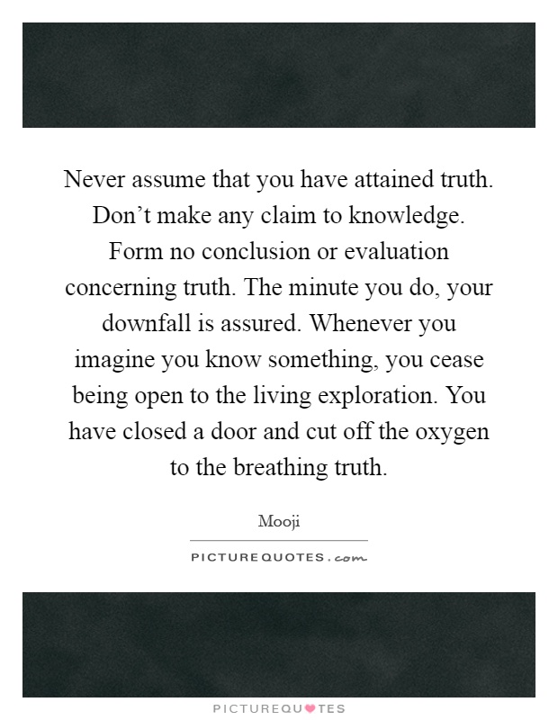 Never assume that you have attained truth. Don't make any claim to knowledge. Form no conclusion or evaluation concerning truth. The minute you do, your downfall is assured. Whenever you imagine you know something, you cease being open to the living exploration. You have closed a door and cut off the oxygen to the breathing truth Picture Quote #1
