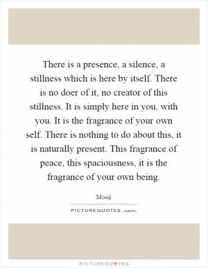 There is a presence, a silence, a stillness which is here by itself. There is no doer of it, no creator of this stillness. It is simply here in you, with you. It is the fragrance of your own self. There is nothing to do about this, it is naturally present. This fragrance of peace, this spaciousness, it is the fragrance of your own being Picture Quote #1