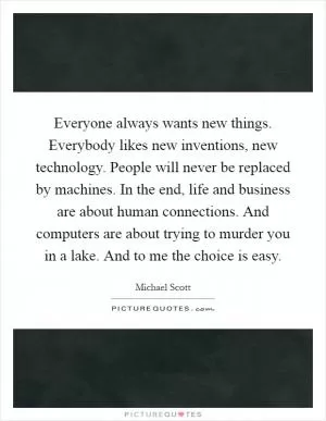 Everyone always wants new things. Everybody likes new inventions, new technology. People will never be replaced by machines. In the end, life and business are about human connections. And computers are about trying to murder you in a lake. And to me the choice is easy Picture Quote #1
