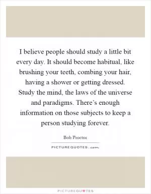 I believe people should study a little bit every day. It should become habitual, like brushing your teeth, combing your hair, having a shower or getting dressed. Study the mind, the laws of the universe and paradigms. There’s enough information on those subjects to keep a person studying forever Picture Quote #1