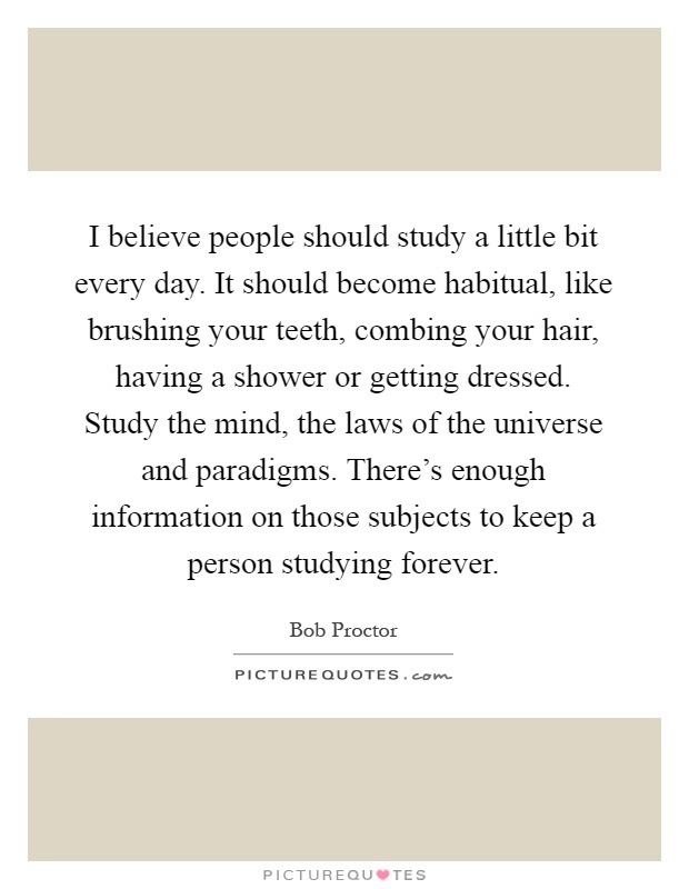 I believe people should study a little bit every day. It should become habitual, like brushing your teeth, combing your hair, having a shower or getting dressed. Study the mind, the laws of the universe and paradigms. There's enough information on those subjects to keep a person studying forever Picture Quote #1