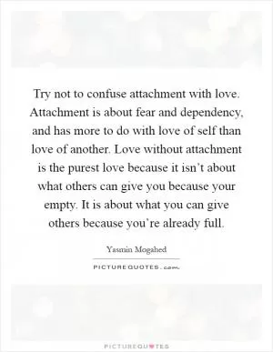 Try not to confuse attachment with love. Attachment is about fear and dependency, and has more to do with love of self than love of another. Love without attachment is the purest love because it isn’t about what others can give you because your empty. It is about what you can give others because you’re already full Picture Quote #1
