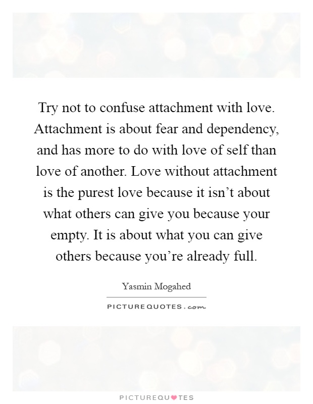 Try not to confuse attachment with love. Attachment is about fear and dependency, and has more to do with love of self than love of another. Love without attachment is the purest love because it isn't about what others can give you because your empty. It is about what you can give others because you're already full Picture Quote #1