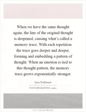 When we have the same thought again, the line of the original thought is deepened, causing what’s called a memory trace. With each repetition the trace goes deeper and deeper, forming and embedding a pattern of thought. When an emotion is tied to this thought pattern, the memory trace grows exponentially stronger Picture Quote #1